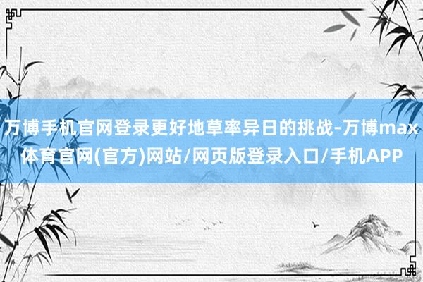 万博手机官网登录更好地草率异日的挑战-万博max体育官网(官方)网站/网页版登录入口/手机APP