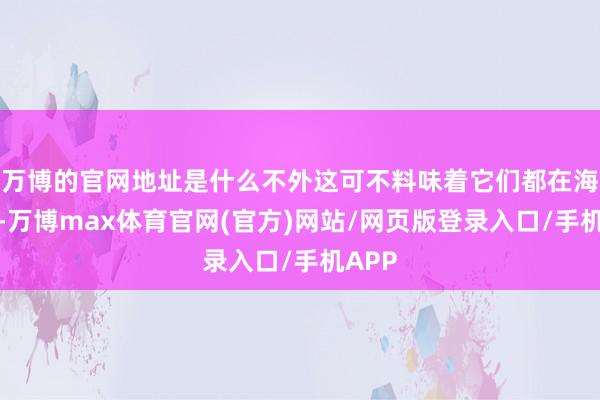 万博的官网地址是什么不外这可不料味着它们都在海底呢-万博max体育官网(官方)网站/网页版登录入口/手机APP