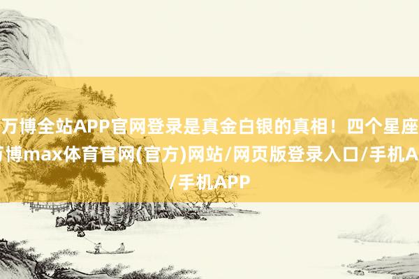 万博全站APP官网登录是真金白银的真相！四个星座-万博max体育官网(官方)网站/网页版登录入口/手机APP