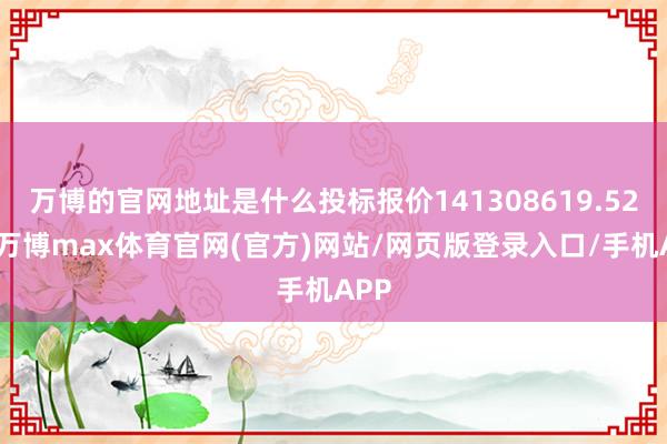 万博的官网地址是什么投标报价141308619.52元-万博max体育官网(官方)网站/网页版登录入口/手机APP