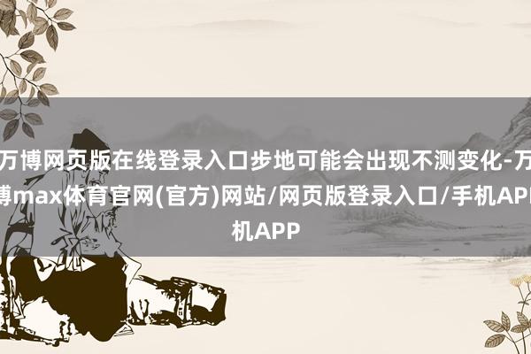 万博网页版在线登录入口步地可能会出现不测变化-万博max体育官网(官方)网站/网页版登录入口/手机APP