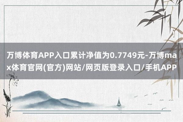 万博体育APP入口累计净值为0.7749元-万博max体育官网(官方)网站/网页版登录入口/手机APP