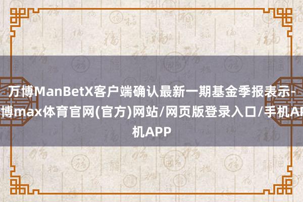 万博ManBetX客户端确认最新一期基金季报表示-万博max体育官网(官方)网站/网页版登录入口/手机APP