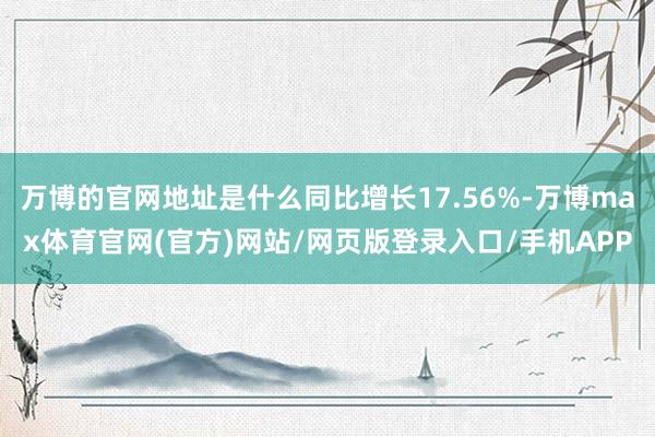 万博的官网地址是什么同比增长17.56%-万博max体育官网(官方)网站/网页版登录入口/手机APP