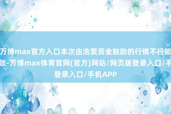 万博max官方入口本次由浩繁资金鼓励的行情不行能赶紧收敛-万博max体育官网(官方)网站/网页版登录入口/手机APP