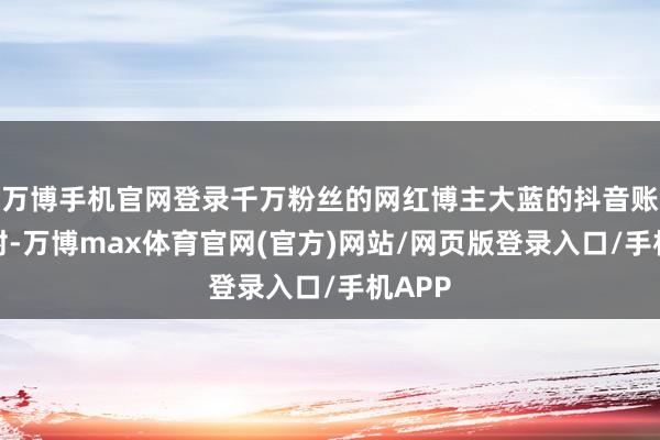 万博手机官网登录千万粉丝的网红博主大蓝的抖音账号被封-万博max体育官网(官方)网站/网页版登录入口/手机APP