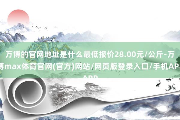 万博的官网地址是什么最低报价28.00元/公斤-万博max体育官网(官方)网站/网页版登录入口/手机APP