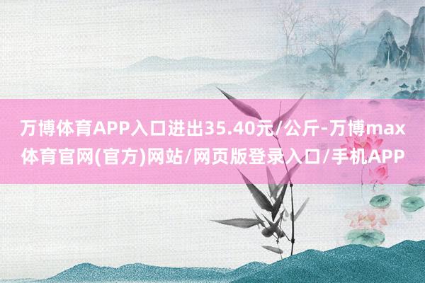 万博体育APP入口进出35.40元/公斤-万博max体育官网(官方)网站/网页版登录入口/手机APP