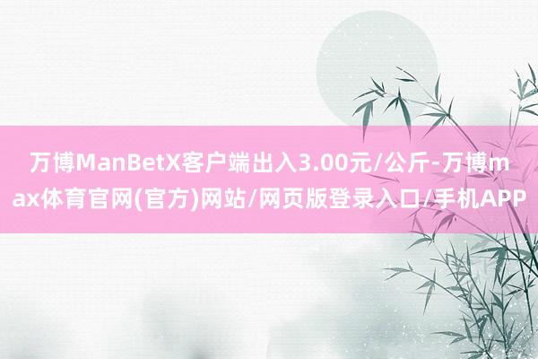 万博ManBetX客户端出入3.00元/公斤-万博max体育官网(官方)网站/网页版登录入口/手机APP