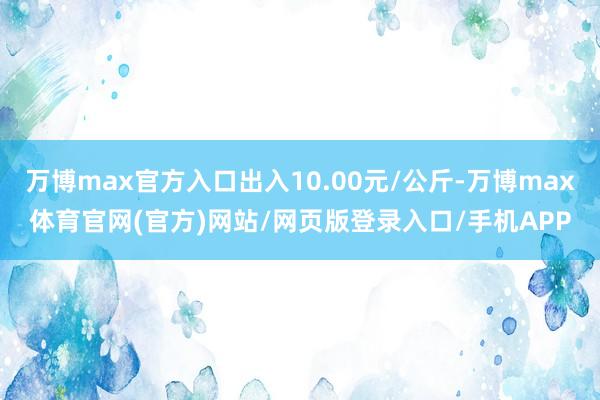 万博max官方入口出入10.00元/公斤-万博max体育官网(官方)网站/网页版登录入口/手机APP