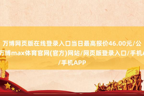 万博网页版在线登录入口当日最高报价46.00元/公斤-万博max体育官网(官方)网站/网页版登录入口/手机APP