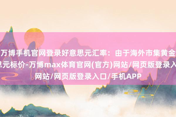 万博手机官网登录好意思元汇率：由于海外市集黄金价钱以好意思元标价-万博max体育官网(官方)网站/网页版登录入口/手机APP