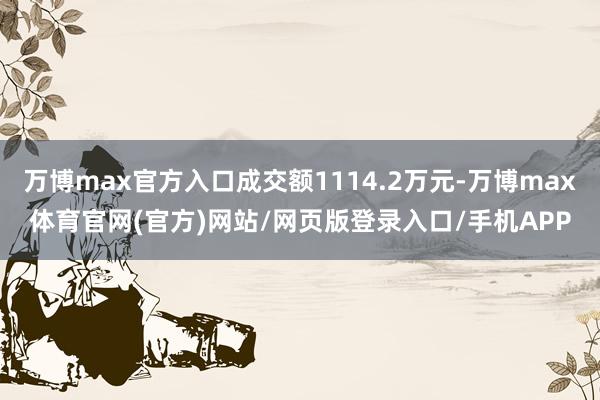 万博max官方入口成交额1114.2万元-万博max体育官网(官方)网站/网页版登录入口/手机APP