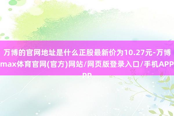 万博的官网地址是什么正股最新价为10.27元-万博max体育官网(官方)网站/网页版登录入口/手机APP