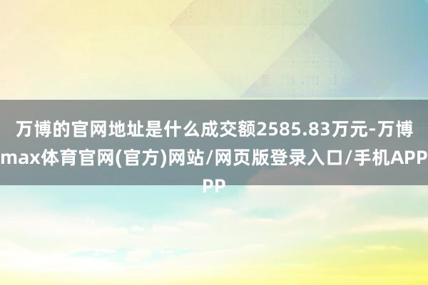 万博的官网地址是什么成交额2585.83万元-万博max体育官网(官方)网站/网页版登录入口/手机APP