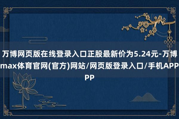 万博网页版在线登录入口正股最新价为5.24元-万博max体育官网(官方)网站/网页版登录入口/手机APP