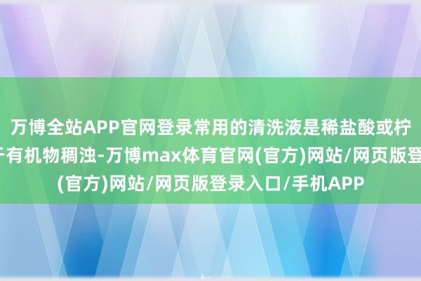 万博全站APP官网登录常用的清洗液是稀盐酸或柠檬酸溶液；而关于有机物稠浊-万博max体育官网(官方)网站/网页版登录入口/手机APP