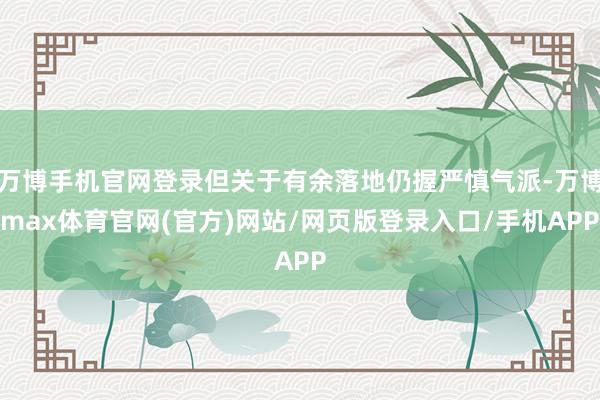 万博手机官网登录但关于有余落地仍握严慎气派-万博max体育官网(官方)网站/网页版登录入口/手机APP