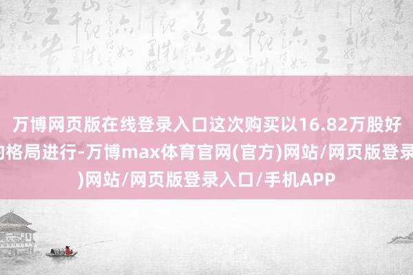 万博网页版在线登录入口这次购买以16.82万股好意思国存托股的格局进行-万博max体育官网(官方)网站/网页版登录入口/手机APP