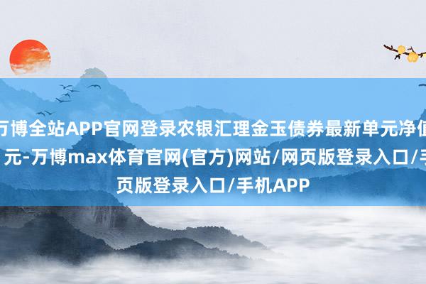 万博全站APP官网登录农银汇理金玉债券最新单元净值为1.001元-万博max体育官网(官方)网站/网页版登录入口/手机APP