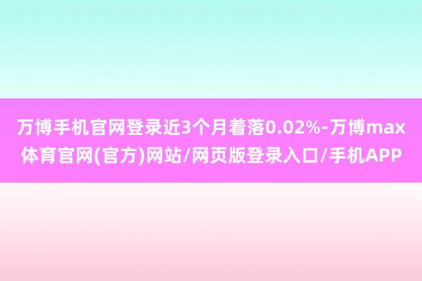 万博手机官网登录近3个月着落0.02%-万博max体育官网(官方)网站/网页版登录入口/手机APP