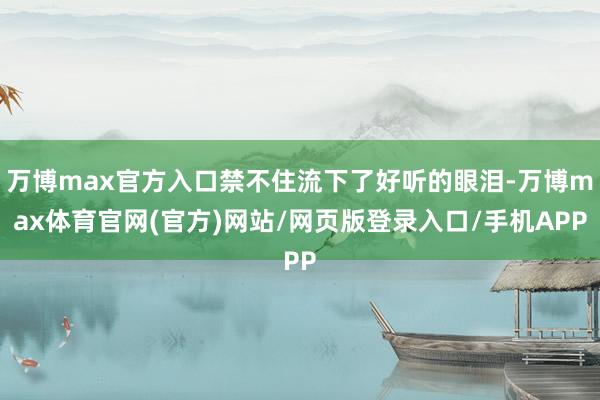 万博max官方入口禁不住流下了好听的眼泪-万博max体育官网(官方)网站/网页版登录入口/手机APP