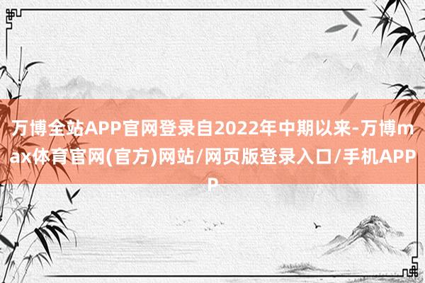 万博全站APP官网登录自2022年中期以来-万博max体育官网(官方)网站/网页版登录入口/手机APP