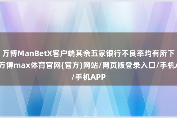 万博ManBetX客户端其余五家银行不良率均有所下落-万博max体育官网(官方)网站/网页版登录入口/手机APP