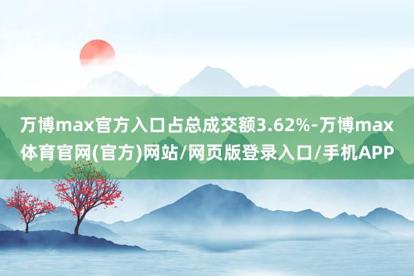 万博max官方入口占总成交额3.62%-万博max体育官网(官方)网站/网页版登录入口/手机APP