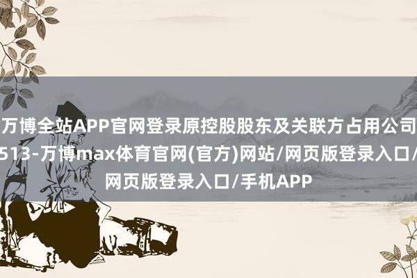 万博全站APP官网登录原控股股东及关联方占用公司资金余额513-万博max体育官网(官方)网站/网页版登录入口/手机APP