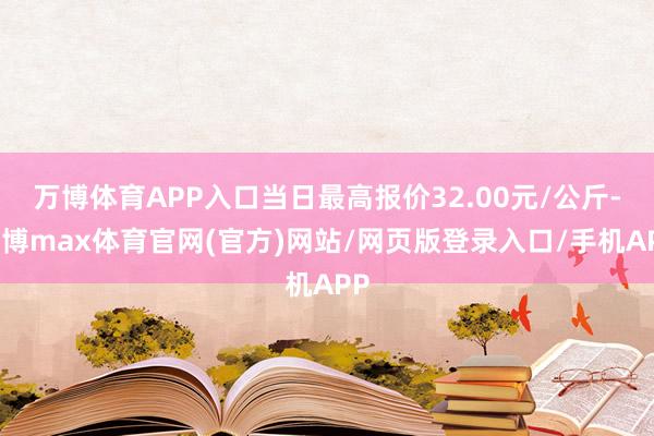 万博体育APP入口当日最高报价32.00元/公斤-万博max体育官网(官方)网站/网页版登录入口/手机APP