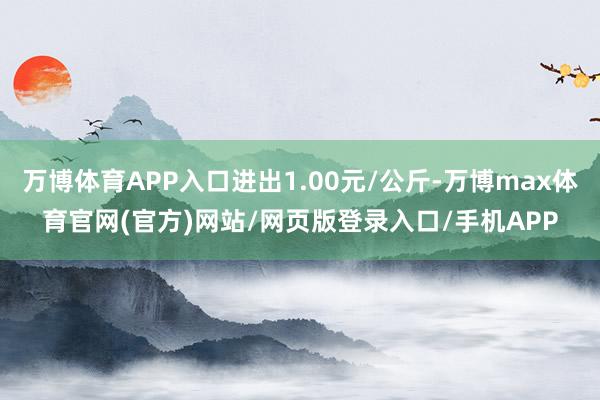 万博体育APP入口进出1.00元/公斤-万博max体育官网(官方)网站/网页版登录入口/手机APP