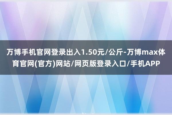 万博手机官网登录出入1.50元/公斤-万博max体育官网(官方)网站/网页版登录入口/手机APP