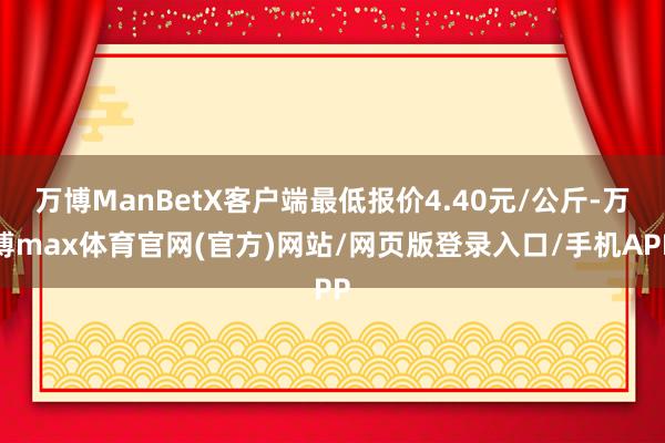 万博ManBetX客户端最低报价4.40元/公斤-万博max体育官网(官方)网站/网页版登录入口/手机APP