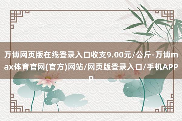 万博网页版在线登录入口收支9.00元/公斤-万博max体育官网(官方)网站/网页版登录入口/手机APP