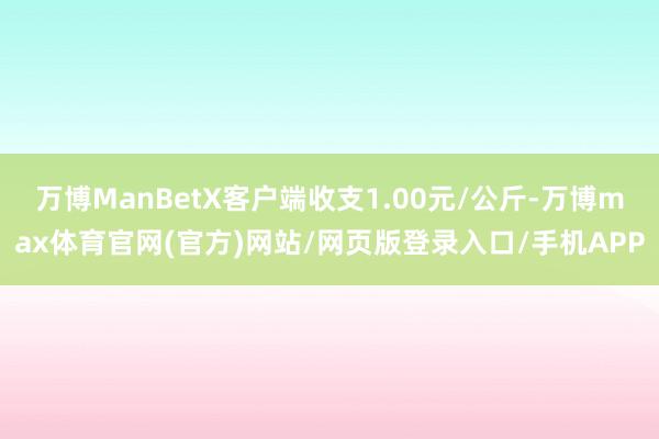 万博ManBetX客户端收支1.00元/公斤-万博max体育官网(官方)网站/网页版登录入口/手机APP