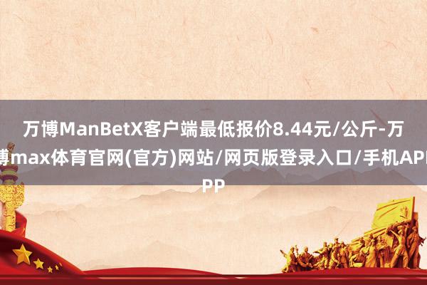 万博ManBetX客户端最低报价8.44元/公斤-万博max体育官网(官方)网站/网页版登录入口/手机APP