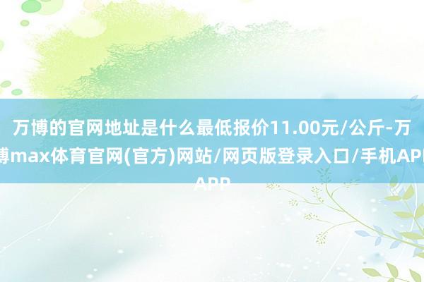 万博的官网地址是什么最低报价11.00元/公斤-万博max体育官网(官方)网站/网页版登录入口/手机APP