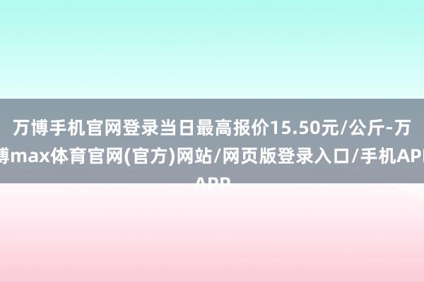 万博手机官网登录当日最高报价15.50元/公斤-万博max体育官网(官方)网站/网页版登录入口/手机APP