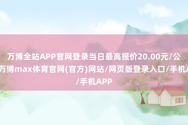 万博全站APP官网登录当日最高报价20.00元/公斤-万博max体育官网(官方)网站/网页版登录入口/手机APP