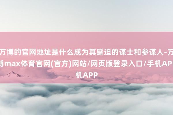 万博的官网地址是什么成为其蹙迫的谋士和参谋人-万博max体育官网(官方)网站/网页版登录入口/手机APP