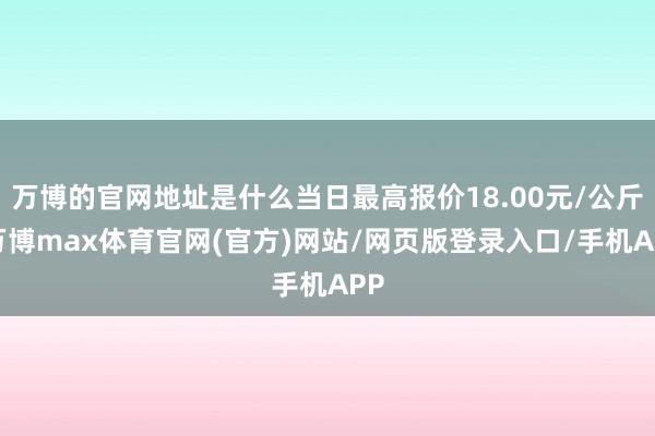 万博的官网地址是什么当日最高报价18.00元/公斤-万博max体育官网(官方)网站/网页版登录入口/手机APP