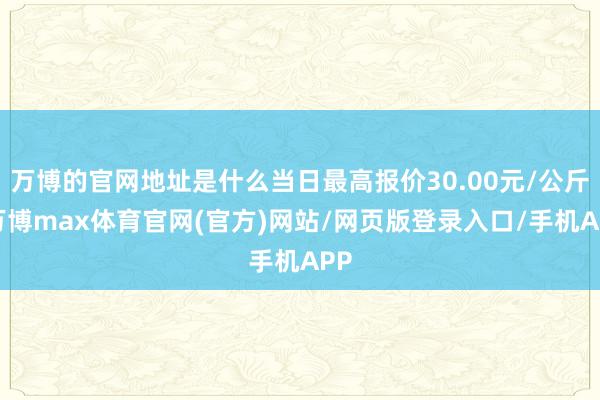 万博的官网地址是什么当日最高报价30.00元/公斤-万博max体育官网(官方)网站/网页版登录入口/手机APP