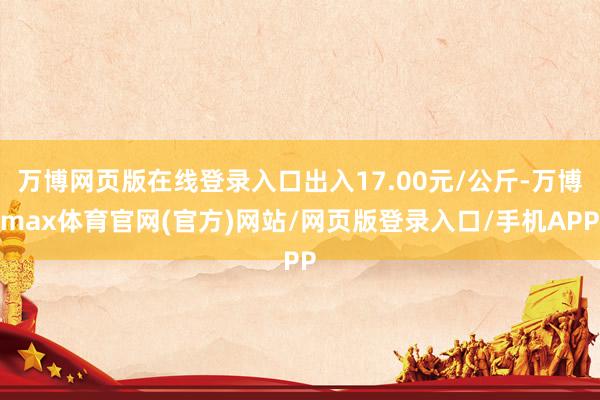 万博网页版在线登录入口出入17.00元/公斤-万博max体育官网(官方)网站/网页版登录入口/手机APP