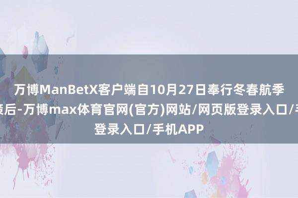 万博ManBetX客户端自10月27日奉行冬春航季航班决策后-万博max体育官网(官方)网站/网页版登录入口/手机APP