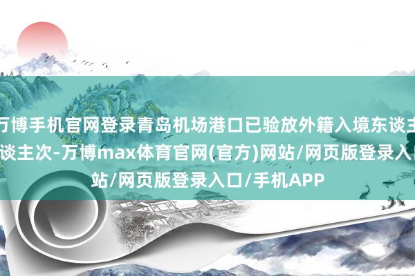 万博手机官网登录青岛机场港口已验放外籍入境东谈主员29万余东谈主次-万博max体育官网(官方)网站/网页版登录入口/手机APP