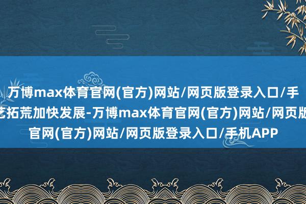 万博max体育官网(官方)网站/网页版登录入口/手机APP 当地基础武艺拓荒加快发展-万博max体育官网(官方)网站/网页版登录入口/手机APP