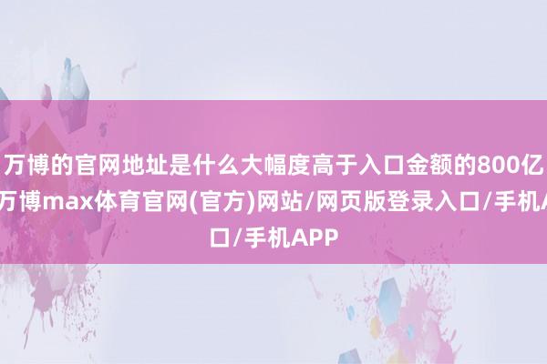 万博的官网地址是什么大幅度高于入口金额的800亿元-万博max体育官网(官方)网站/网页版登录入口/手机APP