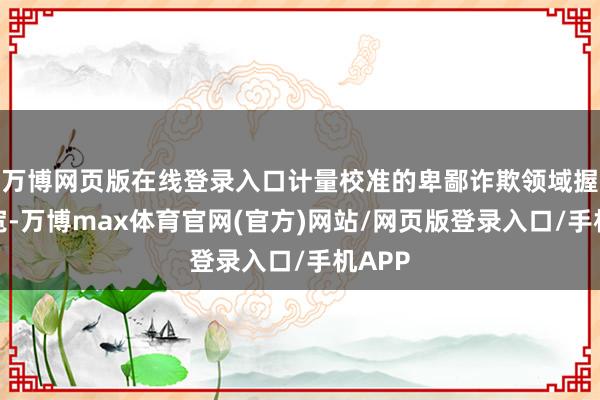 万博网页版在线登录入口计量校准的卑鄙诈欺领域握住拓宽-万博max体育官网(官方)网站/网页版登录入口/手机APP