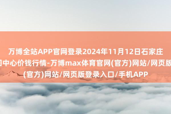 万博全站APP官网登录2024年11月12日石家庄海外农居品批发来回中心价钱行情-万博max体育官网(官方)网站/网页版登录入口/手机APP